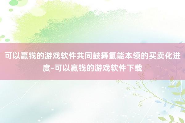 可以赢钱的游戏软件共同鼓舞氢能本领的买卖化进度-可以赢钱的游戏软件下载