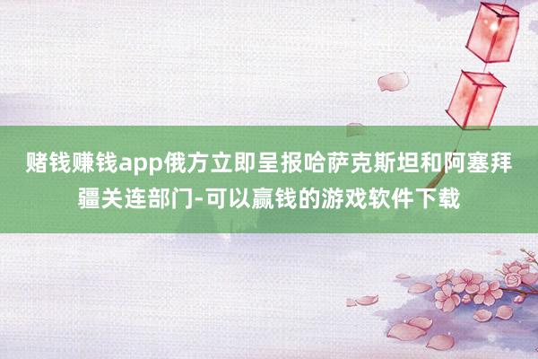 赌钱赚钱app俄方立即呈报哈萨克斯坦和阿塞拜疆关连部门-可以赢钱的游戏软件下载