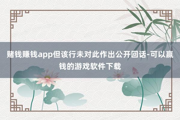 赌钱赚钱app但该行未对此作出公开回话-可以赢钱的游戏软件下载