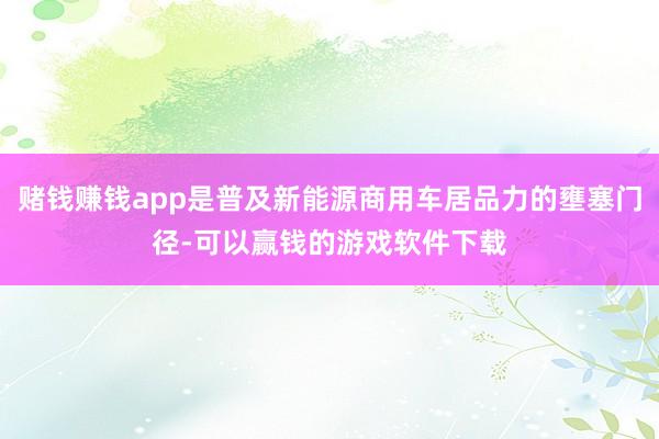 赌钱赚钱app是普及新能源商用车居品力的壅塞门径-可以赢钱的游戏软件下载