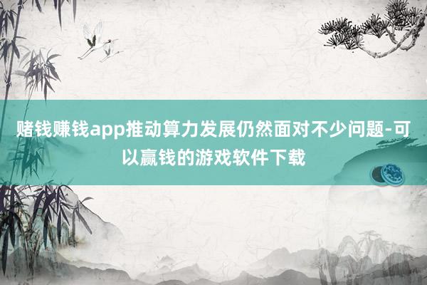 赌钱赚钱app推动算力发展仍然面对不少问题-可以赢钱的游戏软件下载