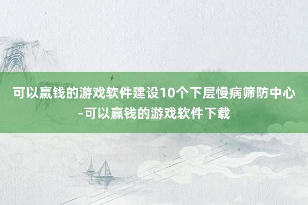 可以赢钱的游戏软件建设10个下层慢病筛防中心-可以赢钱的游戏软件下载