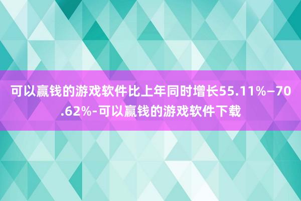 可以赢钱的游戏软件比上年同时增长55.11%—70.62%-可以赢钱的游戏软件下载