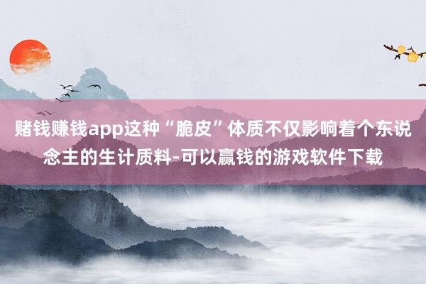 赌钱赚钱app这种“脆皮”体质不仅影响着个东说念主的生计质料-可以赢钱的游戏软件下载