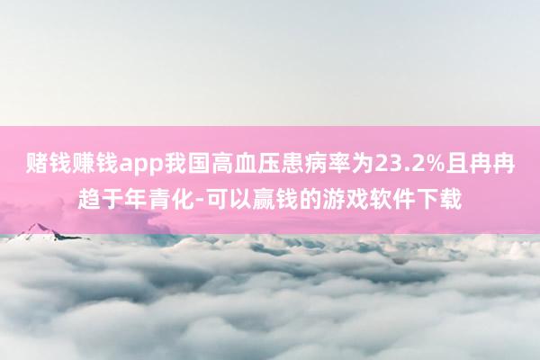 赌钱赚钱app我国高血压患病率为23.2%且冉冉趋于年青化-可以赢钱的游戏软件下载